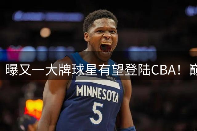 曝又一大牌球星有望登陆CBA！巅峰时期在NBA场均21+7+4，恐遭多队哄抢
